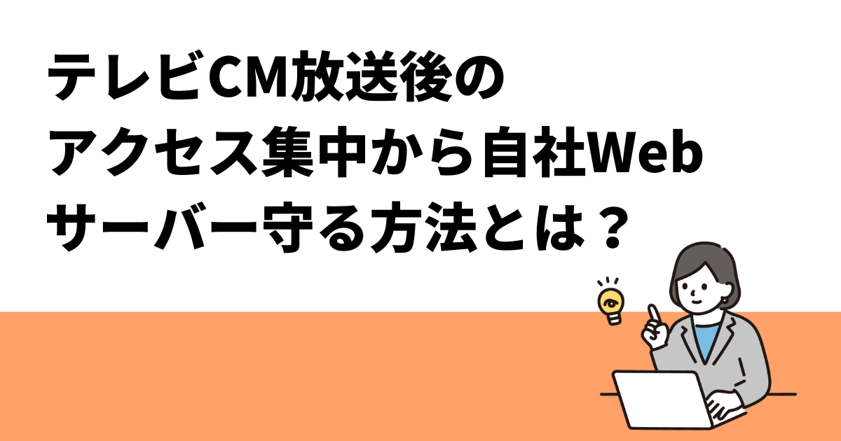 テレビCM放送後のアクセス集中から自社Webサーバー守る方法とは？