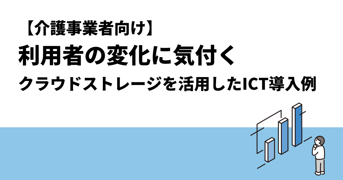 【介護事業者向け】利用者の変化に気付く｜クラウドストレージを活用したICT導入例