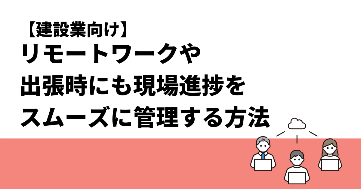 【建設業向け】リモートワークや出張時にも現場進捗をスムーズに管理する方法