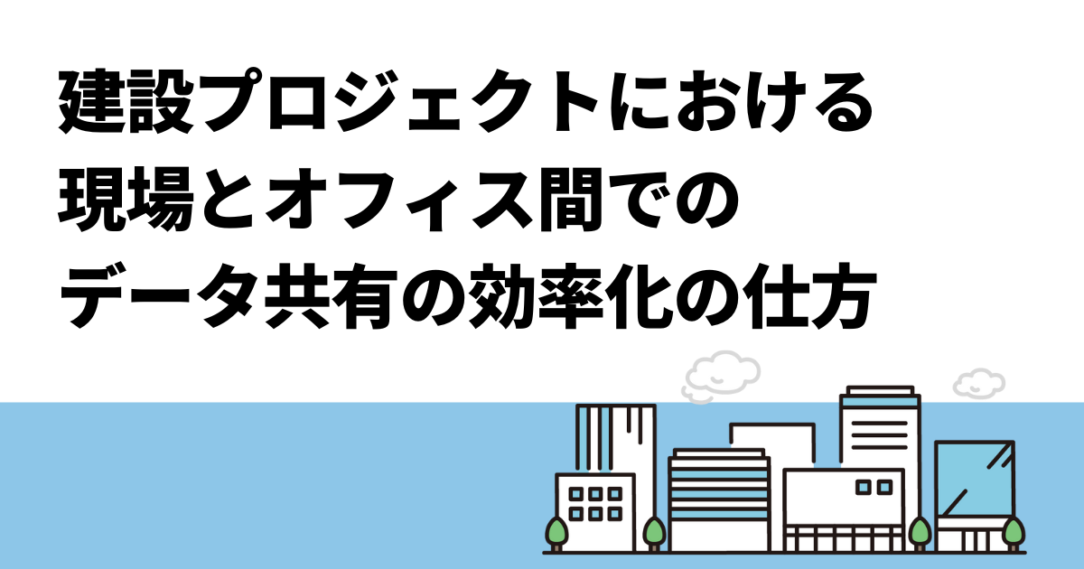建設プロジェクトにおける現場とオフィス間でのデータ共有の効率化の仕方
